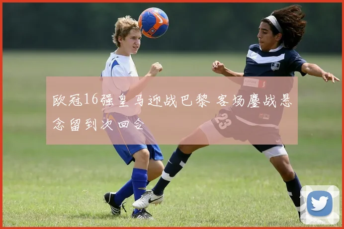 欧冠16强皇马迎战巴黎 客场鏖战悬念留到次回合