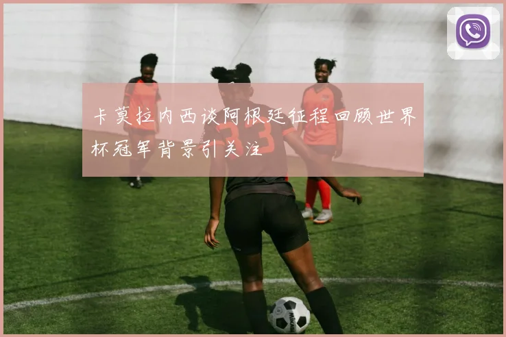 卡莫拉内西谈阿根廷征程回顾世界杯冠军背景引关注