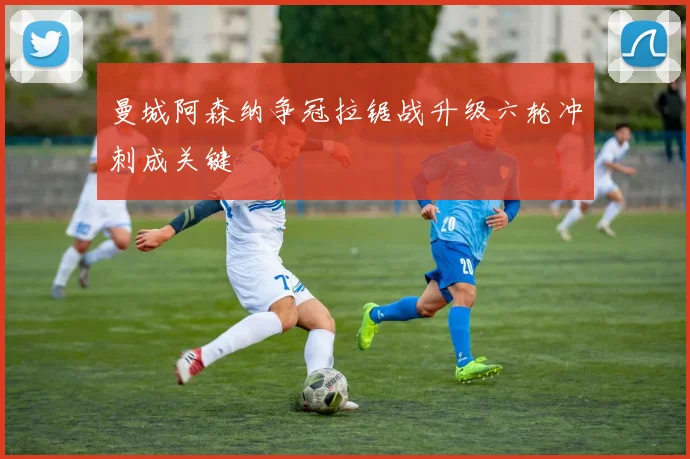 曼城阿森纳争冠拉锯战升级六轮冲刺成关键