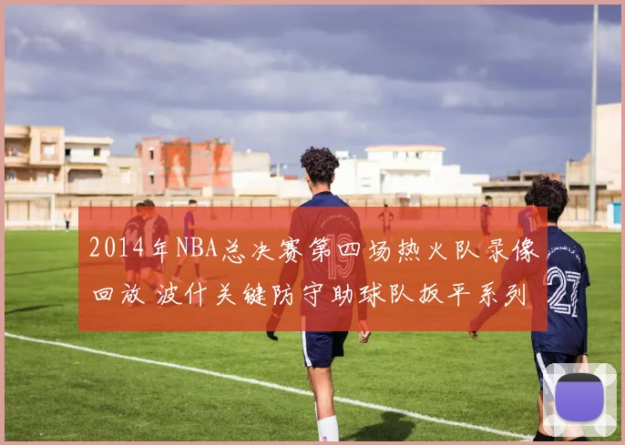 2014年NBA总决赛第四场热火队录像回放 波什关键防守助球队扳平系列赛