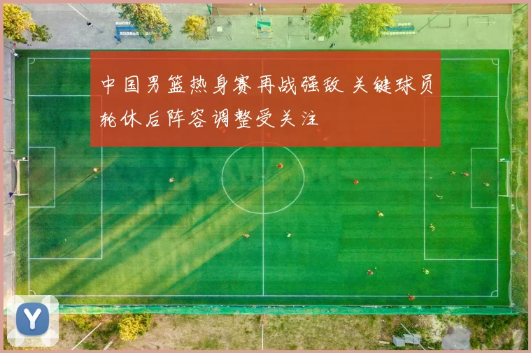 中国男篮热身赛再战强敌 关键球员轮休后阵容调整受关注