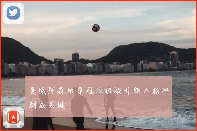 曼城阿森纳争冠拉锯战升级六轮冲刺成关键