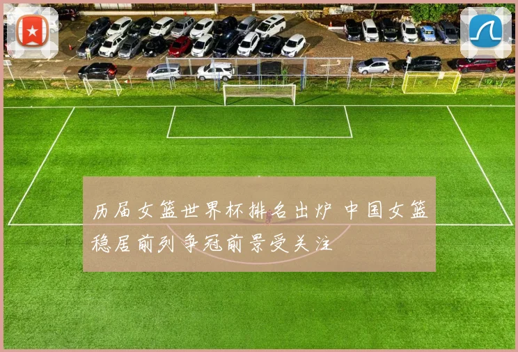 历届女篮世界杯排名出炉 中国女篮稳居前列争冠前景受关注