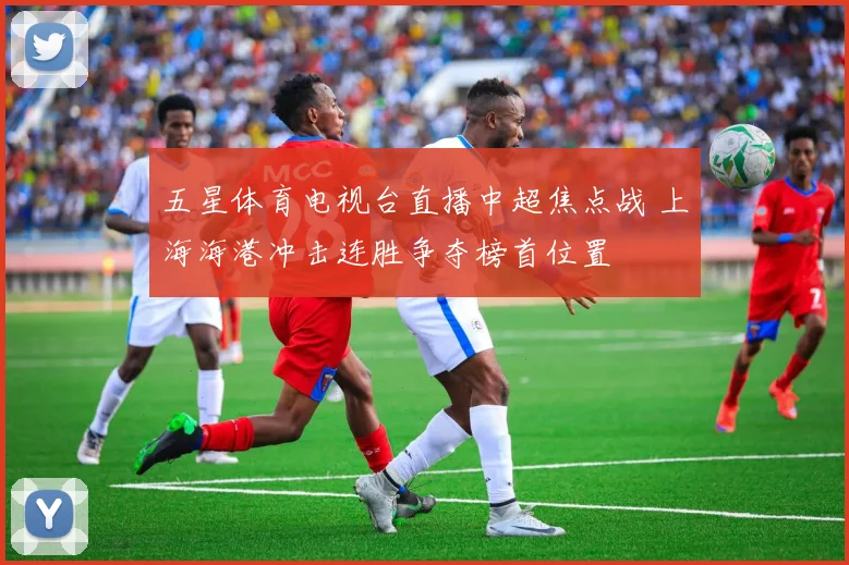 五星体育电视台直播中超焦点战 上海海港冲击连胜争夺榜首位置