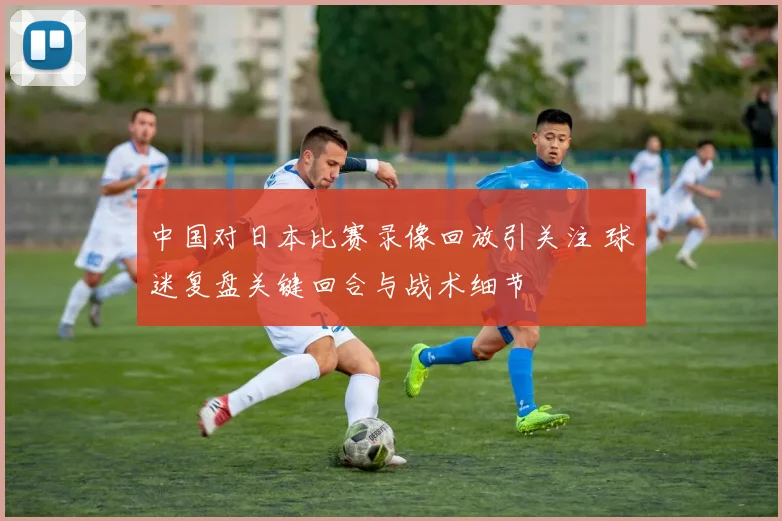 中国对日本比赛录像回放引关注 球迷复盘关键回合与战术细节