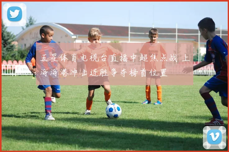 五星体育电视台直播中超焦点战 上海海港冲击连胜争夺榜首位置