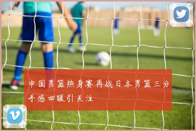 中国男篮热身赛再战日本男篮三分手感回暖引关注