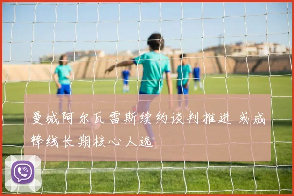 曼城阿尔瓦雷斯续约谈判推进 或成锋线长期核心人选