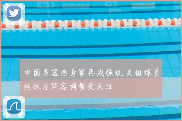 中国男篮热身赛再战强敌 关键球员轮休后阵容调整受关注