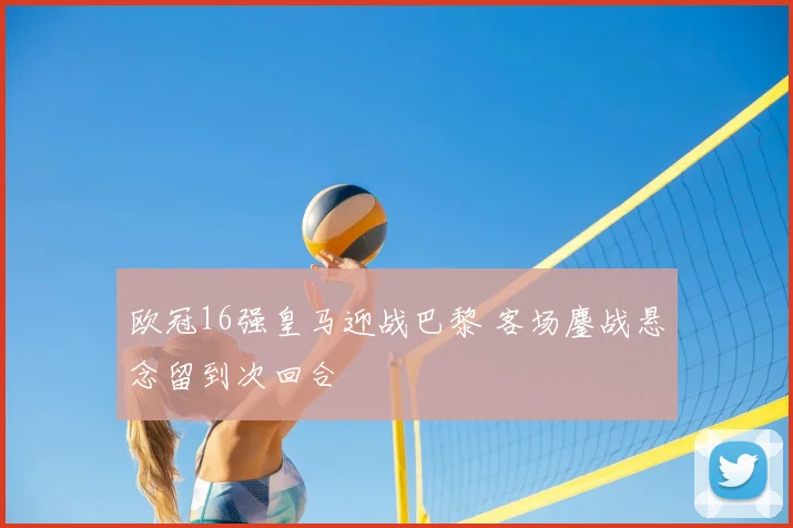 欧冠16强皇马迎战巴黎 客场鏖战悬念留到次回合