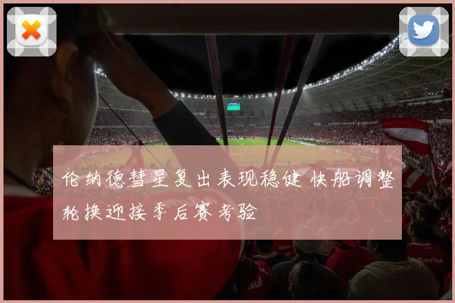 伦纳德彗星复出表现稳健 快船调整轮换迎接季后赛考验