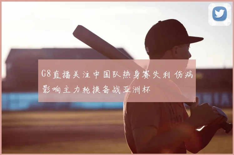 G8直播关注中国队热身赛失利 伤病影响主力轮换备战亚洲杯