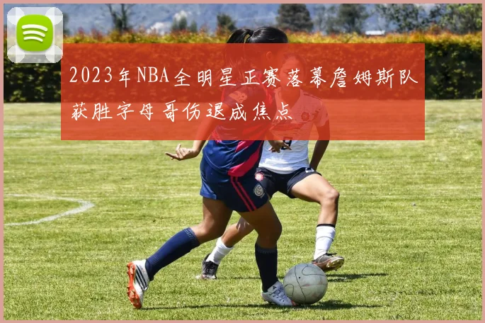 2023年NBA全明星正赛落幕詹姆斯队获胜字母哥伤退成焦点