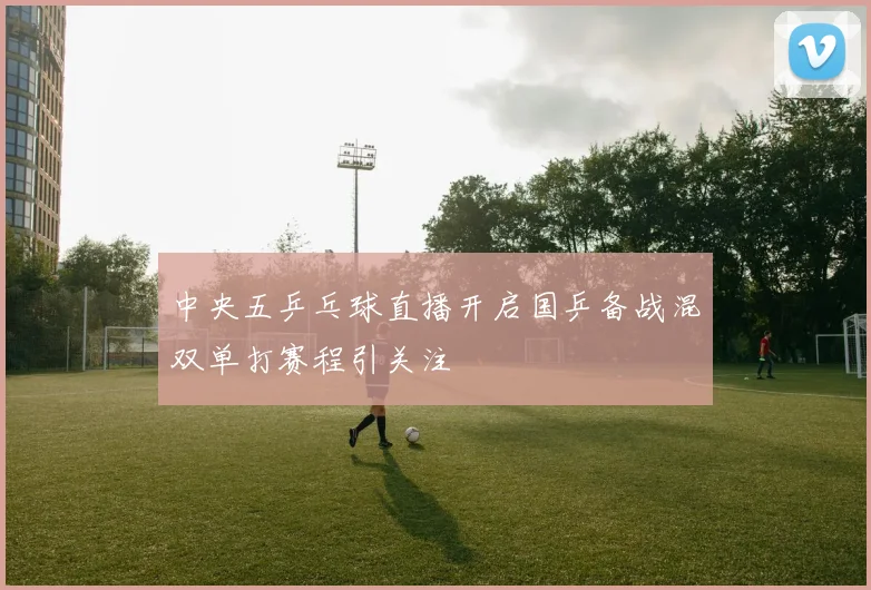 中央五乒乓球直播开启国乒备战混双单打赛程引关注