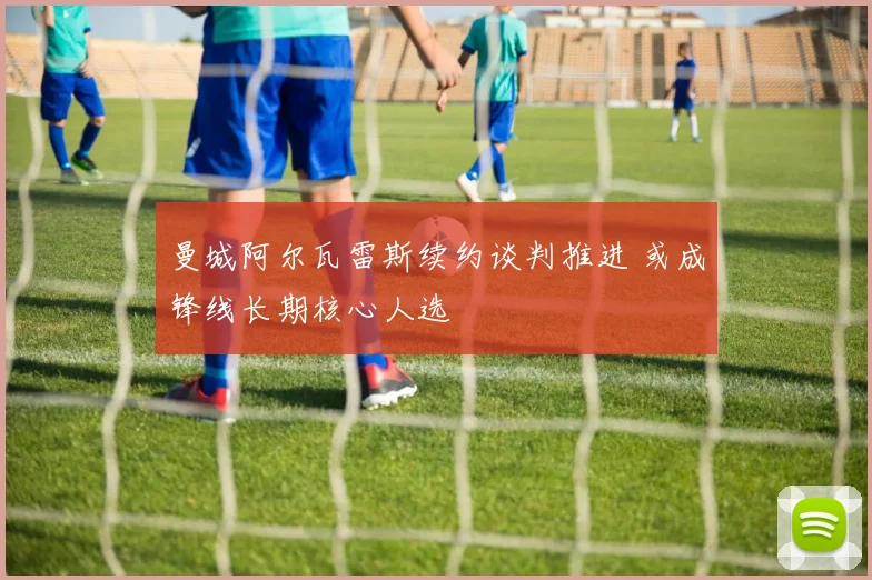 曼城阿尔瓦雷斯续约谈判推进 或成锋线长期核心人选