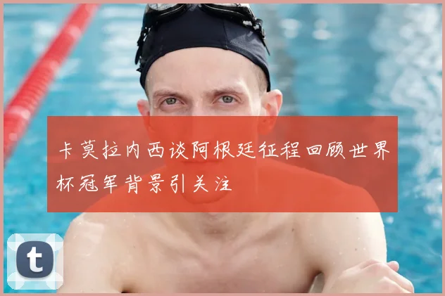 卡莫拉内西谈阿根廷征程回顾世界杯冠军背景引关注